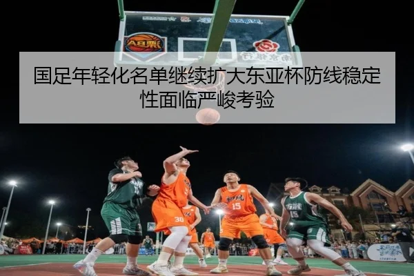 国足年轻化名单继续扩大东亚杯防线稳定性面临严峻考验